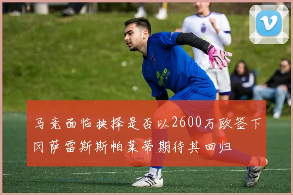 马竞面临抉择是否以2600万欧签下冈萨雷斯斯帕莱蒂期待其回归