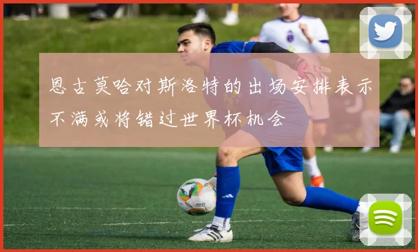 恩古莫哈对斯洛特的出场安排表示不满或将错过世界杯机会