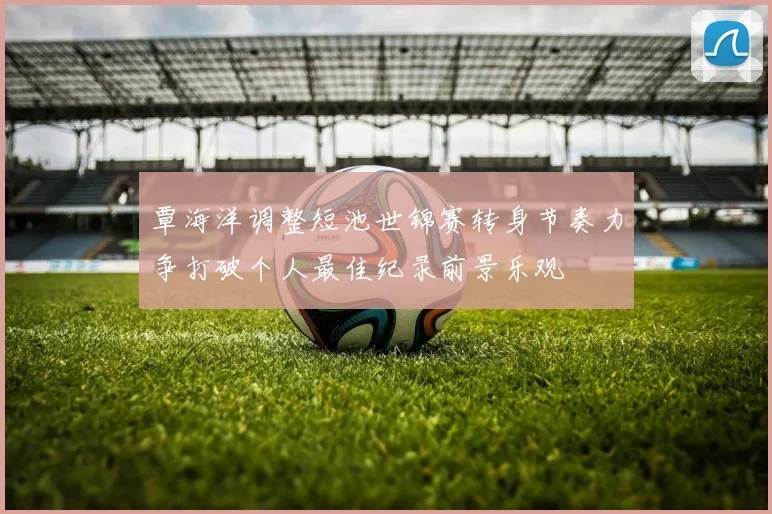 覃海洋调整短池世锦赛转身节奏力争打破个人最佳纪录前景乐观