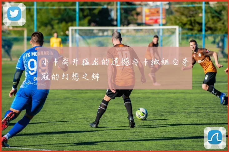 小卡离开猛龙的遗憾与卡椒组合夺冠的幻想之辩