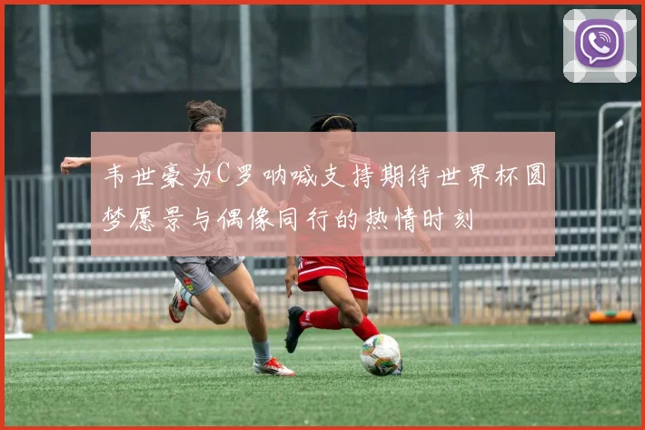 韦世豪为C罗呐喊支持期待世界杯圆梦愿景与偶像同行的热情时刻
