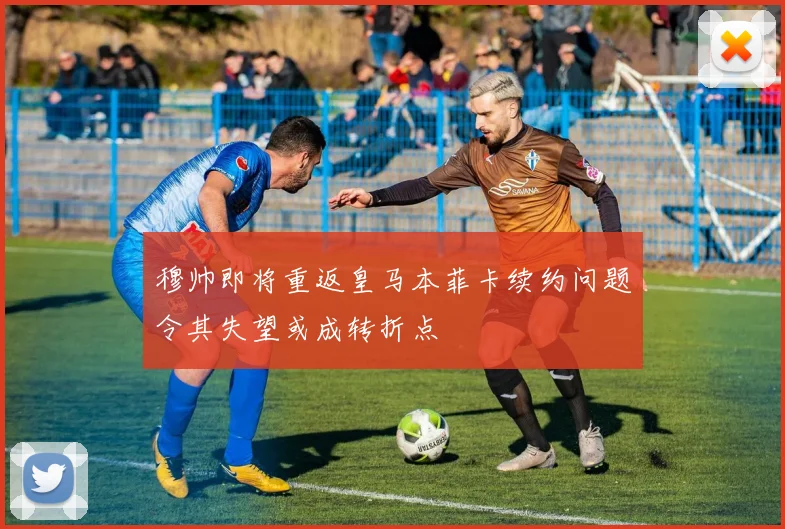 穆帅即将重返皇马本菲卡续约问题令其失望或成转折点