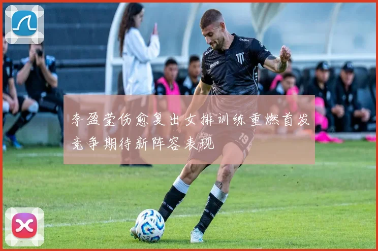 李盈莹伤愈复出女排训练重燃首发竞争期待新阵容表现