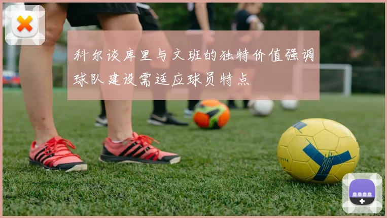 科尔谈库里与文班的独特价值强调球队建设需适应球员特点