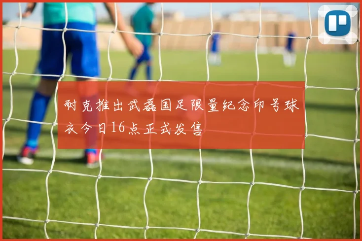 耐克推出武磊国足限量纪念印号球衣今日16点正式发售