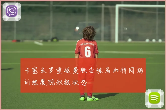 卡塞米罗重返曼联合练乌加特同场训练展现积极状态