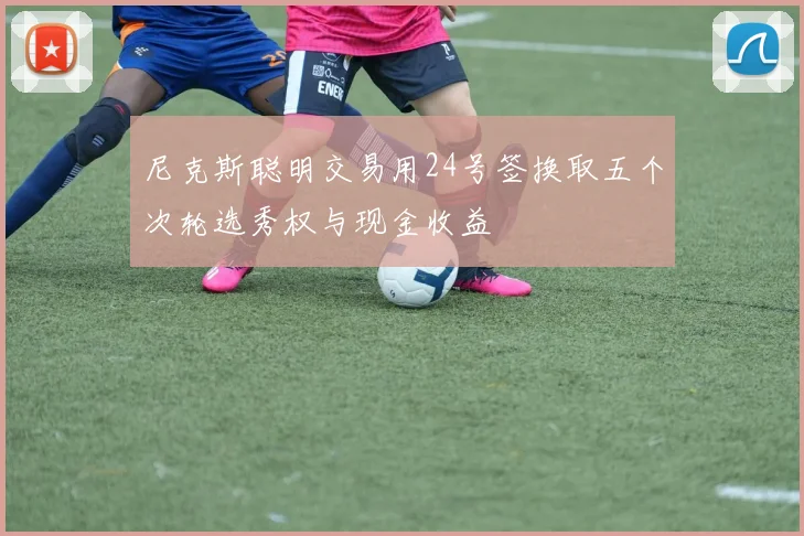 尼克斯聪明交易用24号签换取五个次轮选秀权与现金收益