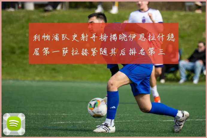 利物浦队史射手榜揭晓伊恩拉什稳居第一萨拉赫紧随其后排名第三