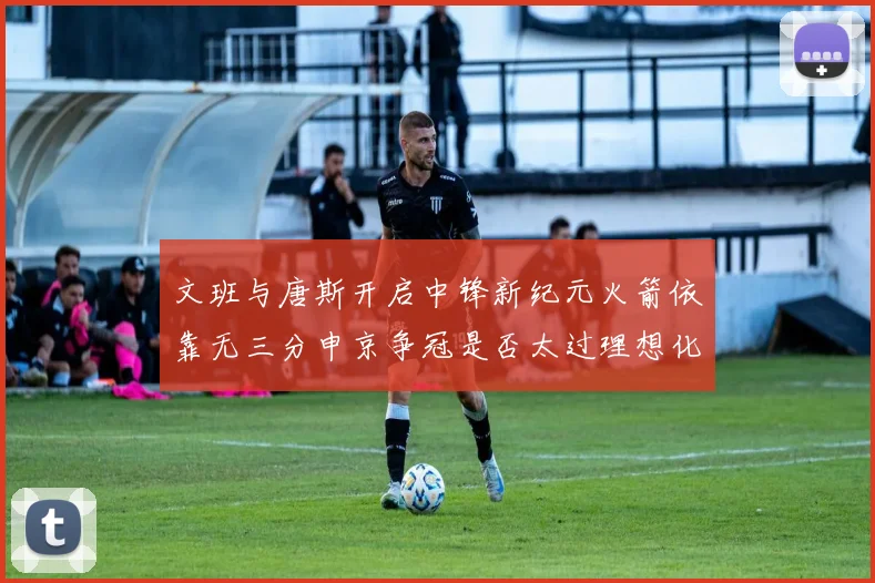 文班与唐斯开启中锋新纪元火箭依靠无三分申京争冠是否太过理想化