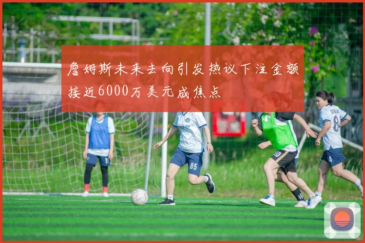 詹姆斯未来去向引发热议下注金额接近6000万美元成焦点