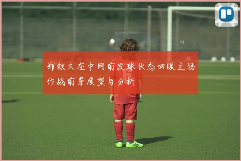 郑钦文在中网前发球状态回暖主场作战前景展望与分析