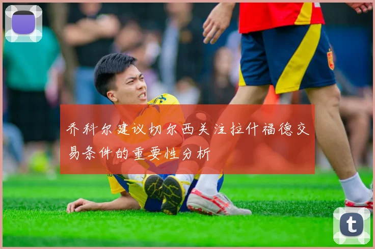 乔科尔建议切尔西关注拉什福德交易条件的重要性分析