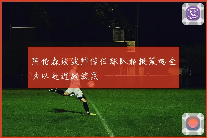 阿伦森谈波帅信任球队轮换策略全力以赴迎战波黑