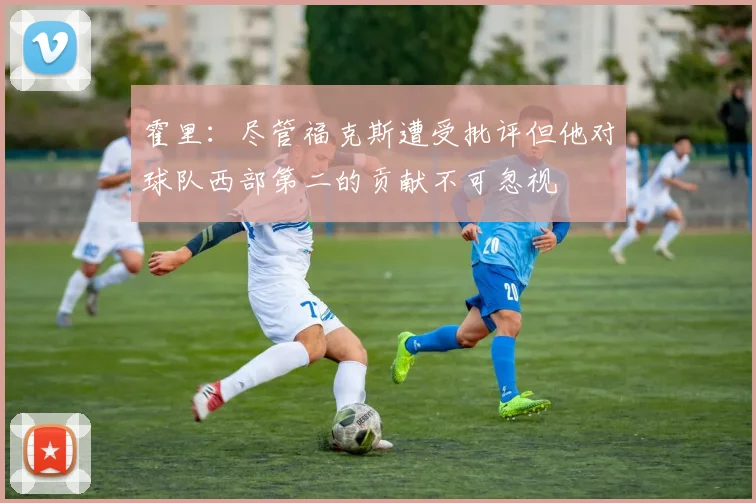 霍里：尽管福克斯遭受批评但他对球队西部第二的贡献不可忽视