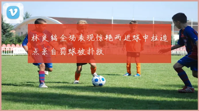 林良铭全场表现惊艳两进球中柱造点亲自罚球被扑救
