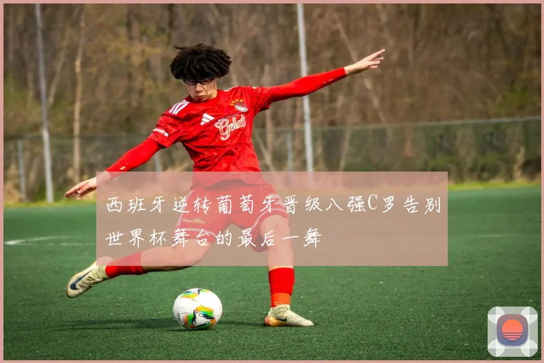 西班牙逆转葡萄牙晋级八强C罗告别世界杯舞台的最后一舞