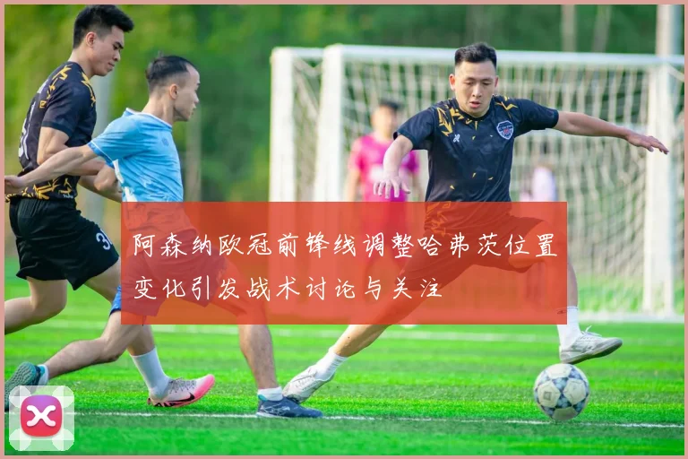 阿森纳欧冠前锋线调整哈弗茨位置变化引发战术讨论与关注