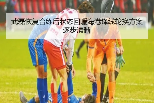武磊恢复合练后状态回暖海港锋线轮换方案逐步清晰